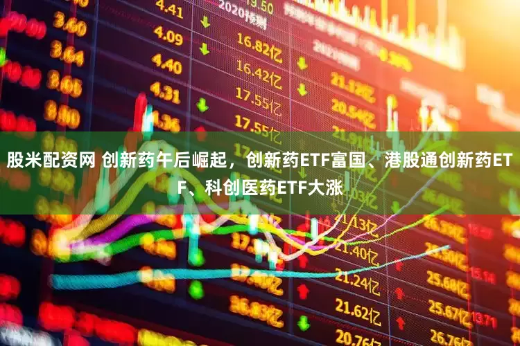 股米配资网 创新药午后崛起，创新药ETF富国、港股通创新药ETF、科创医药ETF大涨