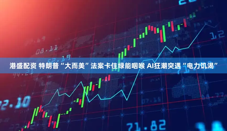 港盛配资 特朗普“大而美”法案卡住绿能咽喉 AI狂潮突遇“电力饥渴”