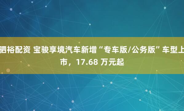 驷裕配资 宝骏享境汽车新增“专车版/公务版”车型上市，17.68 万元起