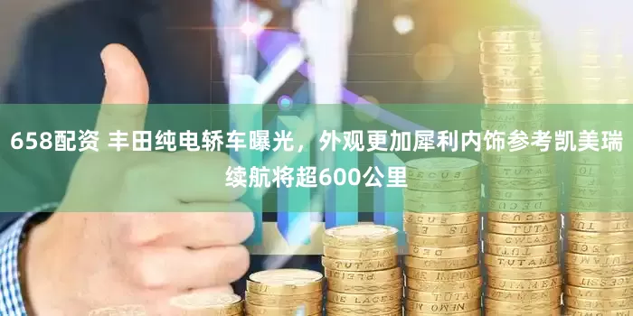 658配资 丰田纯电轿车曝光，外观更加犀利内饰参考凯美瑞续航将超600公里