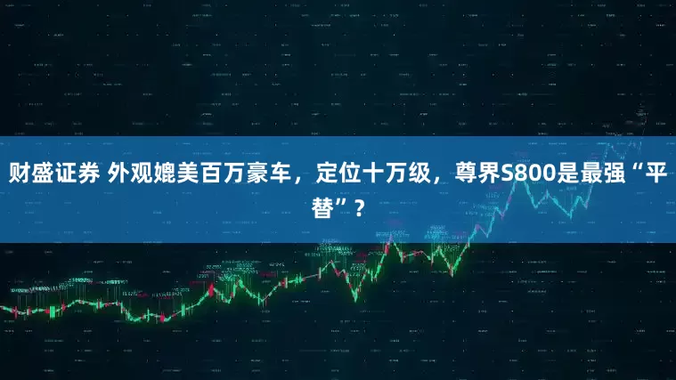 财盛证券 外观媲美百万豪车，定位十万级，尊界S800是最强“平替”？
