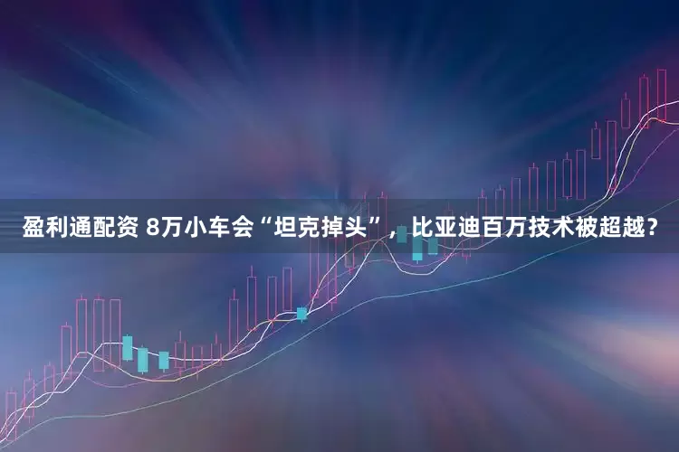 盈利通配资 8万小车会“坦克掉头”，比亚迪百万技术被超越？
