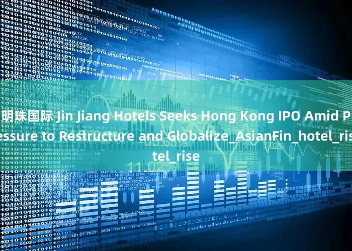 明珠国际 Jin Jiang Hotels Seeks Hong Kong IPO Amid Pressure to Restructure and Globalize_AsianFin_hotel_rise