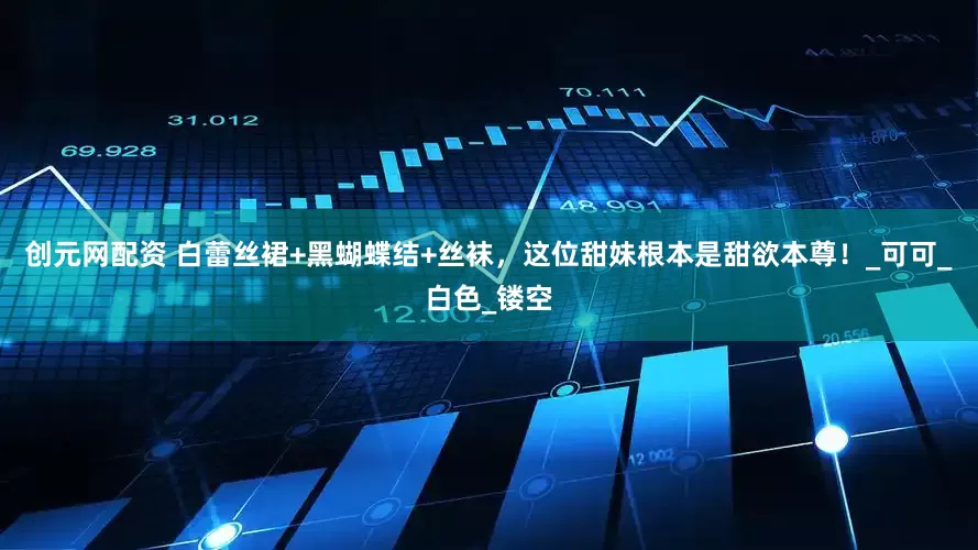 创元网配资 白蕾丝裙+黑蝴蝶结+丝袜，这位甜妹根本是甜欲本尊！_可可_白色_镂空