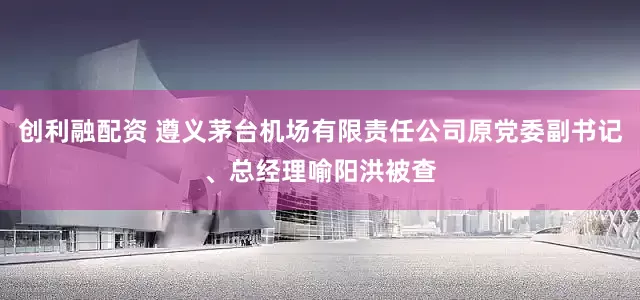 创利融配资 遵义茅台机场有限责任公司原党委副书记、总经理喻阳洪被查