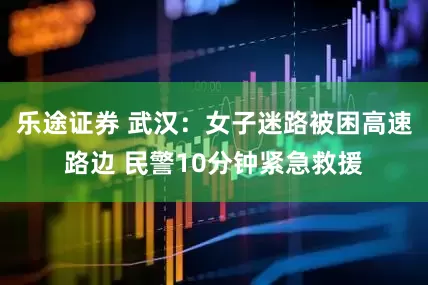 乐途证券 武汉：女子迷路被困高速路边 民警10分钟紧急救援