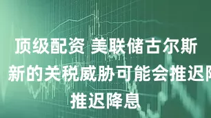 顶级配资 美联储古尔斯比：新的关税威胁可能会推迟降息