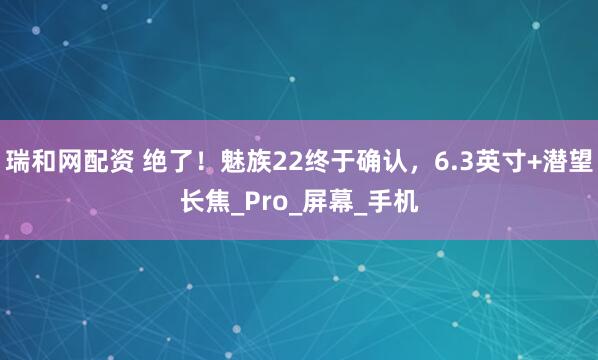 瑞和网配资 绝了！魅族22终于确认，6.3英寸+潜望长焦_Pro_屏幕_手机