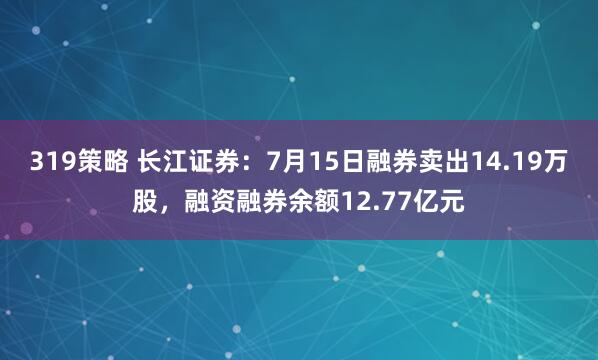 319策略 长江证券：7月15日融券卖出14.19万股，融资融券余额12.77亿元