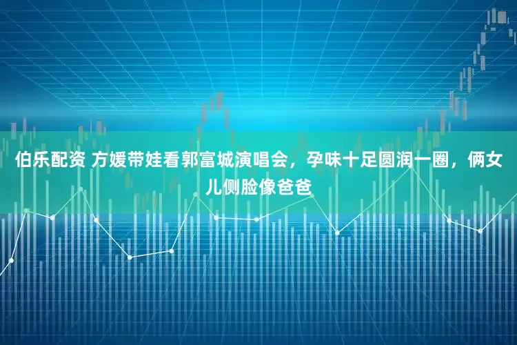 伯乐配资 方媛带娃看郭富城演唱会，孕味十足圆润一圈，俩女儿侧脸像爸爸