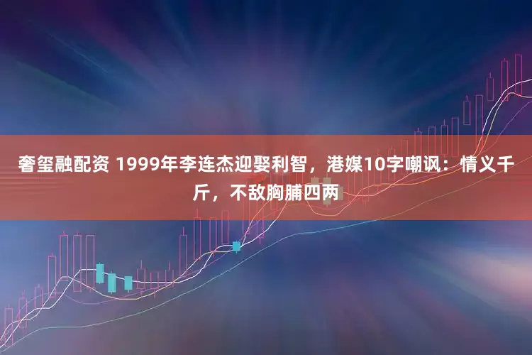 奢玺融配资 1999年李连杰迎娶利智，港媒10字嘲讽：情义千斤，不敌胸脯四两