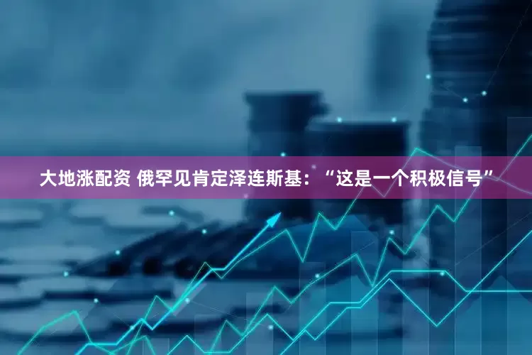 大地涨配资 俄罕见肯定泽连斯基：“这是一个积极信号”