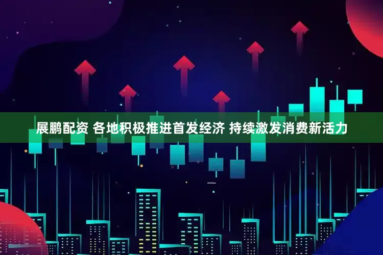展鹏配资 各地积极推进首发经济 持续激发消费新活力