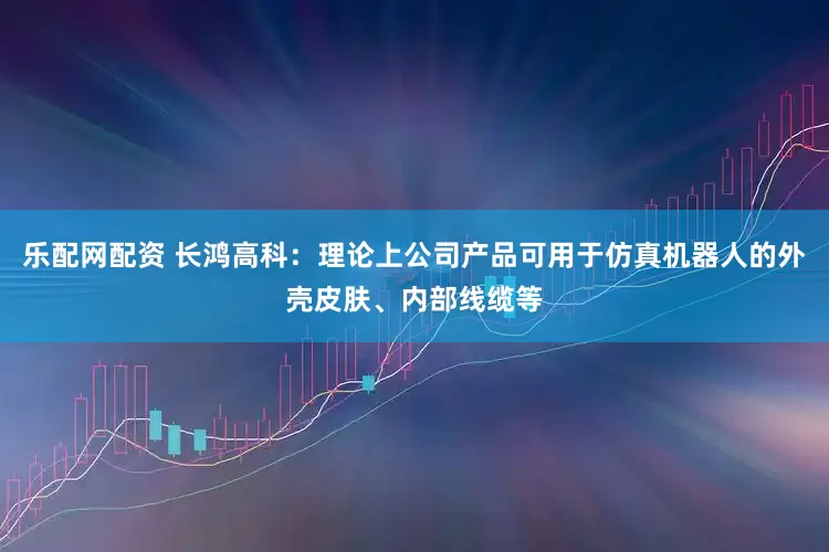 乐配网配资 长鸿高科：理论上公司产品可用于仿真机器人的外壳皮肤、内部线缆等