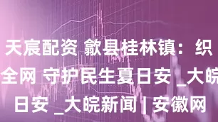 天宸配资 歙县桂林镇：织密防溺安全网 守护民生夏日安 _大皖新闻 | 安徽网