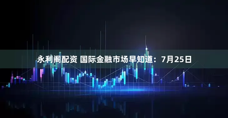 永利阁配资 国际金融市场早知道：7月25日