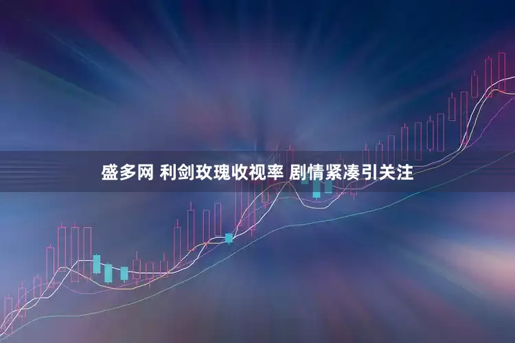盛多网 利剑玫瑰收视率 剧情紧凑引关注