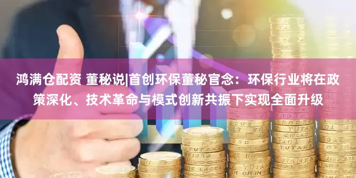 鸿满仓配资 董秘说|首创环保董秘官念：环保行业将在政策深化、技术革命与模式创新共振下实现全面升级
