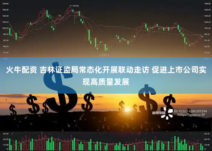 火牛配资 吉林证监局常态化开展联动走访 促进上市公司实现高质量发展