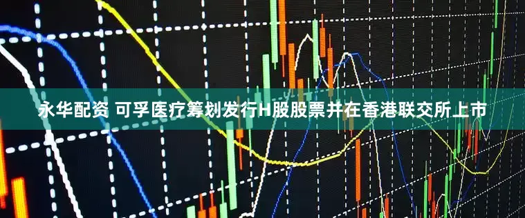 永华配资 可孚医疗筹划发行H股股票并在香港联交所上市