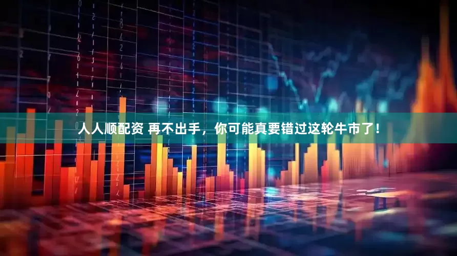 人人顺配资 再不出手，你可能真要错过这轮牛市了！