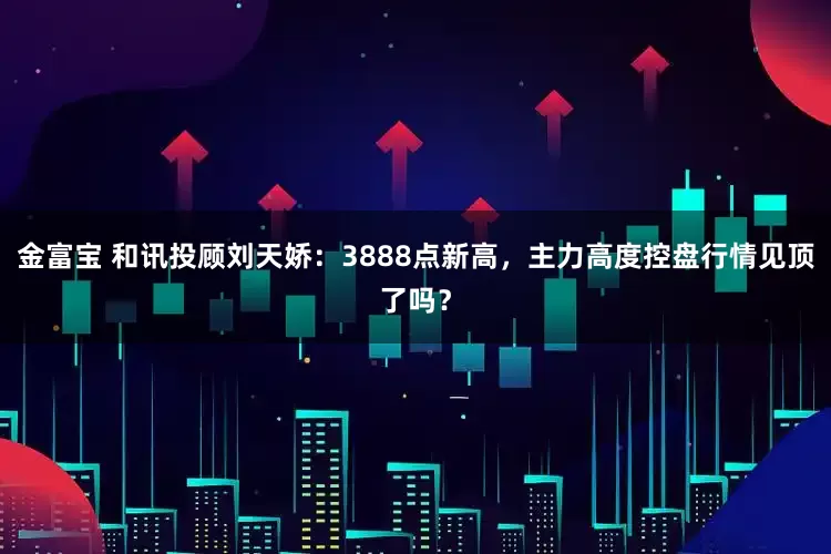 金富宝 和讯投顾刘天娇：3888点新高，主力高度控盘行情见顶了吗？