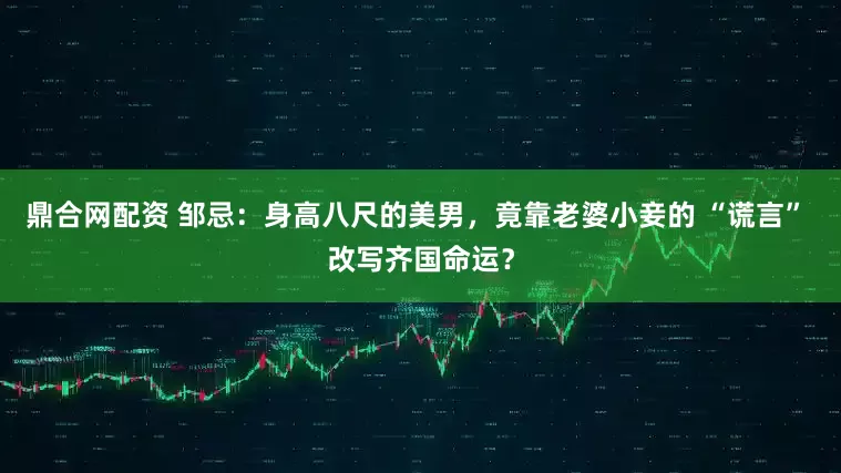 鼎合网配资 邹忌：身高八尺的美男，竟靠老婆小妾的 “谎言” 改写齐国命运？