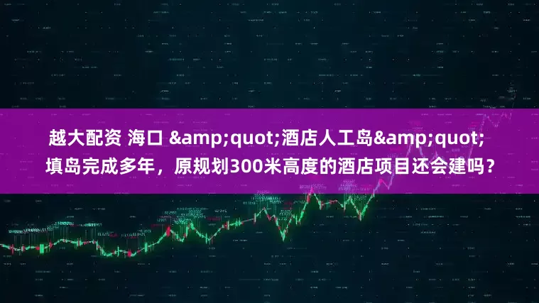 越大配资 海口 &quot;酒店人工岛&quot; 填岛完成多年，原规划300米高度的酒店项目还会建吗？