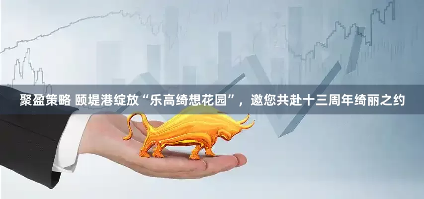 聚盈策略 颐堤港绽放“乐高绮想花园”，邀您共赴十三周年绮丽之约