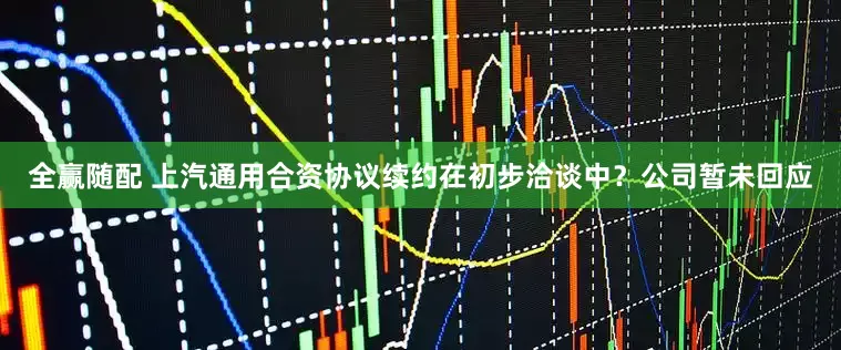 全赢随配 上汽通用合资协议续约在初步洽谈中？公司暂未回应