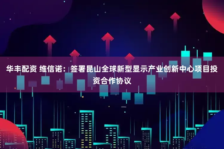 华丰配资 维信诺:签署昆山全球新型显示产业创新中心项目投资合作协议