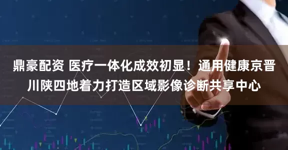 鼎豪配资 医疗一体化成效初显!通用健康京晋川陕四地着力打造区域影像诊断共享中心