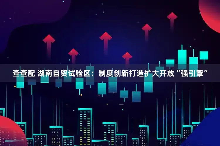 查查配 湖南自贸试验区:制度创新打造扩大开放“强引擎”