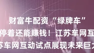 财富牛配资 “绿牌车”囤电放电，停着还能赚钱！江苏车网互动试点展现未来巨大潜力