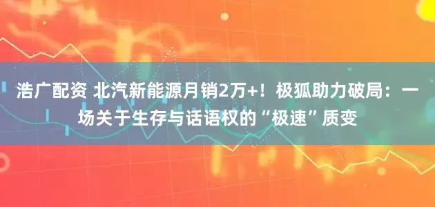 浩广配资 北汽新能源月销2万+！极狐助力破局：一场关于生存与话语权的“极速”质变