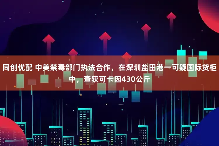 同创优配 中美禁毒部门执法合作，在深圳盐田港一可疑国际货柜中，查获可卡因430公斤