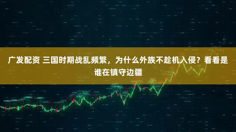 广发配资 三国时期战乱频繁，为什么外族不趁机入侵？看看是谁在镇守边疆
