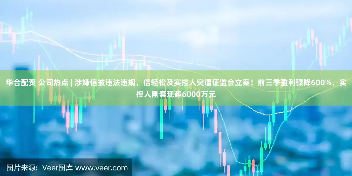 华合配资 公司热点 | 涉嫌信披违法违规,倍轻松及实控人突遭证监会立案!前三季盈利骤降600%,实控人刚套现超6000万元