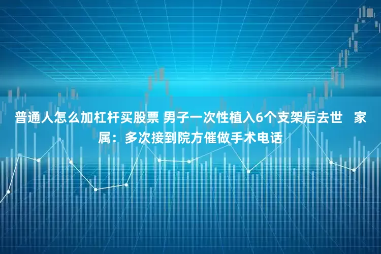 普通人怎么加杠杆买股票 男子一次性植入6个支架后去世   家属：多次接到院方催做手术电话