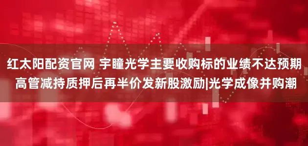 红太阳配资官网 宇瞳光学主要收购标的业绩不达预期 高管减持质押后再半价发新股激励|光学成像并购潮
