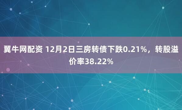 翼牛网配资 12月2日三房转债下跌0.21%，转股溢价率38.22%