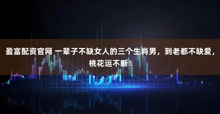 盈富配资官网 一辈子不缺女人的三个生肖男，到老都不缺爱，桃花运不断！