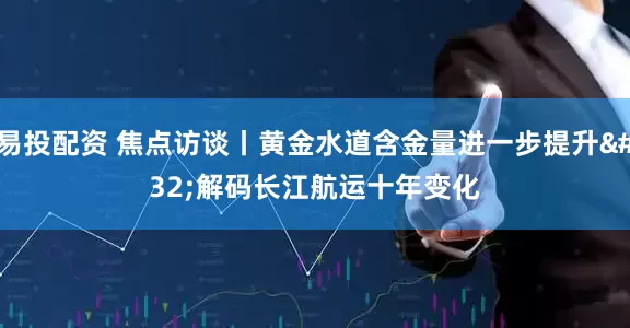 易投配资 焦点访谈丨黄金水道含金量进一步提升 解码长江航运十年变化