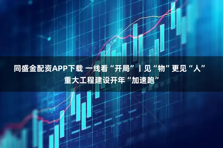 同盛金配资APP下载 一线看“开局”丨见“物”更见“人” 重大工程建设开年“加速跑”
