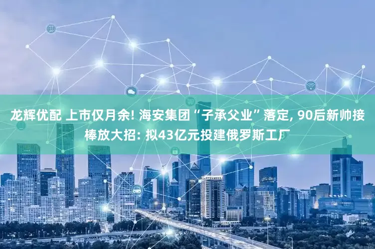 龙辉优配 上市仅月余! 海安集团“子承父业”落定, 90后新帅接棒放大招: 拟43亿元投建俄罗斯工厂