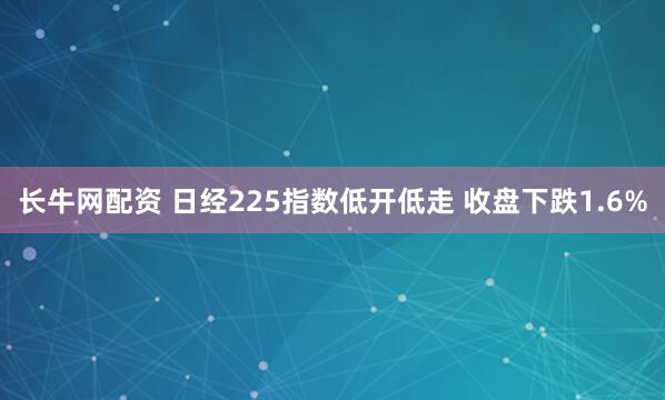 长牛网配资 日经225指数低开低走 收盘下跌1.6%