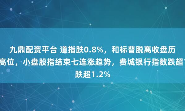 九鼎配资平台 道指跌0.8%，和标普脱离收盘历史最高位，小盘股指结束七连涨趋势，费城银行指数跌超1.2%