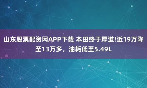 山东股票配资网APP下载 本田终于厚道!近19万降至13万多，油耗低至5.49L