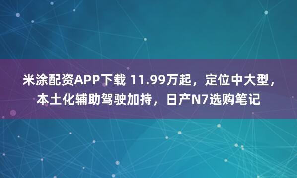 米涂配资APP下载 11.99万起，定位中大型，本土化辅助驾驶加持，日产N7选购笔记