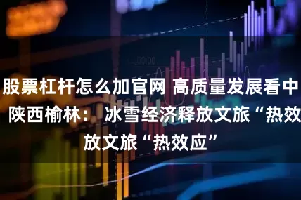 股票杠杆怎么加官网 高质量发展看中国｜陕西榆林： 冰雪经济释放文旅“热效应”